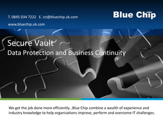 T. 0845 034 7222 E. ict@bluechip.uk.com
 www.bluechip.uk.com



Secure Vault
Data Protection and Business Continuity




Text to go here done more efficiently...Blue Chip combine a wealth of experience and
 We get the job
 industry knowledge to help organisations improve, perform and overcome IT challenges.
 