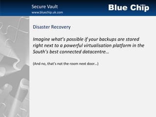 Secure Vault
www.bluechip.uk.com



Disaster Recovery

Imagine what’s possible if your backups are stored
right next to a powerful virtualisation platform in the
South’s best connected datacentre…

(And no, that’s not the room next door…)
 
