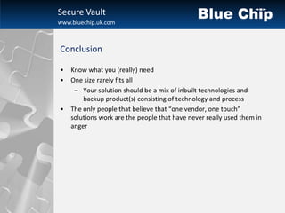 Secure Vault
www.bluechip.uk.com



Conclusion

•   Know what you (really) need
•   One size rarely fits all
     – Your solution should be a mix of inbuilt technologies and
        backup product(s) consisting of technology and process
•   The only people that believe that “one vendor, one touch”
    solutions work are the people that have never really used them in
    anger
 