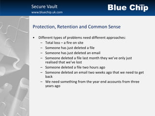 Secure Vault
www.bluechip.uk.com



Protection, Retention and Common Sense

•   Different types of problems need different approaches:
     – Total loss – a fire on site
     – Someone has just deleted a file
     – Someone has just deleted an email
     – Someone deleted a file last month they we’ve only just
         realised that we’ve lost
     – Someone deleted a file two hours ago
     – Someone deleted an email two weeks ago that we need to get
         back
     – We need something from the year end accounts from three
         years ago
 
