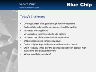 Secure Vault
www.bluechip.uk.com



Today’s Challenges

•   Overnight often isn’t good enough for some systems
•   Backups taken during the day can overload the system
•   Increased working hours
•   Virtualisation-specific products add options
•   Increased use of database-backed applications
•   SAN replication and consistency issues
•   Online only backups in the same authentication domain
•   Short recovery times blur the boundaries between backup, high-
    availability and disaster recovery
•   Where exactly is your data?
 