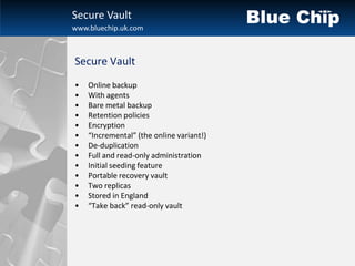 Secure Vault
www.bluechip.uk.com



Secure Vault
•   Online backup
•   With agents
•   Bare metal backup
•   Retention policies
•   Encryption
•   “Incremental” (the online variant!)
•   De-duplication
•   Full and read-only administration
•   Initial seeding feature
•   Portable recovery vault
•   Two replicas
•   Stored in England
•   “Take back” read-only vault
 