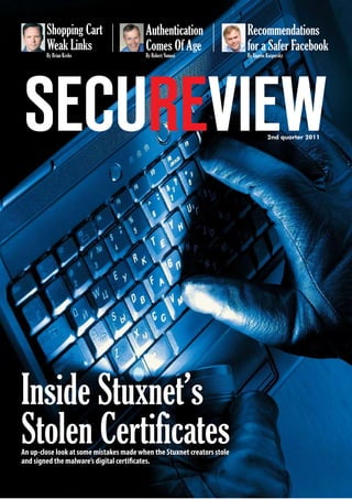 2nd
quarter 2011www.secureviewmag.com 1
2nd quarter 2011
Inside Stuxnet’s
Stolen CertificatesAn up-close look at some mistakes made when the Stuxnet creators stole
and signed the malware’s digital certificates.
Shopping Cart
Weak Links
Recommendations
for a Safer Facebook
Authentication
Comes Of Age
By Brian Krebs By Robert Vamosi By Eugene Kaspersky
 