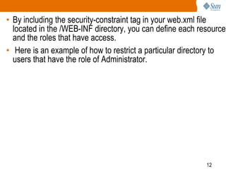 12
• By including the security-constraint tag in your web.xml file
located in the /WEB-INF directory, you can define each resource
and the roles that have access.
• Here is an example of how to restrict a particular directory to
users that have the role of Administrator.
 