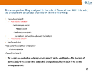 16
This example has Mary assigned to the role of GeneralUser. With this said,
the deployment descriptor would look like the following:
• <security-constraint>
> <web-resource-collection>
<web-resource-name>
AccessServlet
</web-resource-name>
• <url-pattern> /serlvet/AccessServlet </url-pattern>
> </web-resource-collection>
• <auth-constraint>
<role-name> GeneralUser </role-name>
</auth-constraint>
</security-constraint>
• As you can see, declarative and programmatic security can be used together. The downside of
defining security measures within code is that changes to security will result in the need to
recompile the code.
 