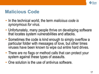 17
Malicious Code
• In the technical world, the term malicious code is
synonymous for virus.
• Unfortunately, many people thrive on developing software
that locates system vulnerabilities and attacks.
• Sometimes the code is kind enough to simply overflow a
particular folder with messages of love, but other times
viruses have been known to wipe out entire hard drives.
• There are no flags or method calls that can protect your
system against these types of assaults.
• One solution is the use of antivirus software.
 