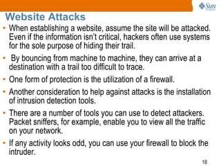 18
Website Attacks
• When establishing a website, assume the site will be attacked.
Even if the information isn’t critical, hackers often use systems
for the sole purpose of hiding their trail.
• By bouncing from machine to machine, they can arrive at a
destination with a trail too difficult to trace.
• One form of protection is the utilization of a firewall.
• Another consideration to help against attacks is the installation
of intrusion detection tools.
• There are a number of tools you can use to detect attackers.
Packet sniffers, for example, enable you to view all the traffic
on your network.
• If any activity looks odd, you can use your firewall to block the
intruder.
 