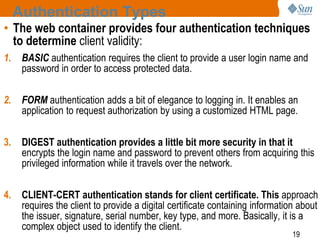 19
Authentication Types
• The web container provides four authentication techniques
to determine client validity:
1. BASIC authentication requires the client to provide a user login name and
password in order to access protected data.
2. FORM authentication adds a bit of elegance to logging in. It enables an
application to request authorization by using a customized HTML page.
3. DIGEST authentication provides a little bit more security in that it
encrypts the login name and password to prevent others from acquiring this
privileged information while it travels over the network.
4. CLIENT-CERT authentication stands for client certificate. This approach
requires the client to provide a digital certificate containing information about
the issuer, signature, serial number, key type, and more. Basically, it is a
complex object used to identify the client.
 