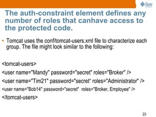23
The auth-constraint element defines any
number of roles that canhave access to
the protected code.
• Tomcat uses the conf/tomcat-users.xml file to characterize each
group. The file might look similar to the following:
<tomcat-users>
<user name="Mandy" password="secret" roles="Broker" />
<user name="Tim21" password="secret“ roles="Administrator" />
<user name="Bob14" password="secret" roles="Broker, Employee" />
</tomcat-users>
 