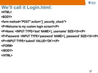27
We’ll call it Login.html:
<HTML>
<BODY>
<form method="POST" action="j_security_check">
<P>Welcome to my custom login screen!</P>
<P>Name: <INPUT TYPE=’text’ NAME=’j_username’ SIZE=15></P>
<P>Password: <INPUT TYPE=’password’ NAME=’j_password’ SIZE=15></P>
<P><INPUT TYPE=’submit’ VALUE=’OK’></P>
</FORM>
</BODY>
</HTML>
 