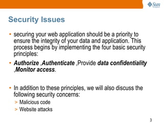 3
Security Issues
• securing your web application should be a priority to
ensure the integrity of your data and application. This
process begins by implementing the four basic security
principles:
• Authorize ,Authenticate ,Provide data confidentiality
,Monitor access.
• In addition to these principles, we will also discuss the
following security concerns:
> Malicious code
> Website attacks
 