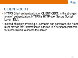 32
CLIENT-CERT
• HTTPS Client authentication, or CLIENT-CERT, is the strongest
form of authentication. HTTPS is HTTP over Secure Socket
Layer (SSL).
• Instead of simply providing a username and password, the client
must provide that information in addition to a personal certificate
for authorization to access the server.
 