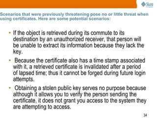 34
Scenarios that were previously threatening pose no or little threat when
using certificates. Here are some potential scenarios:
• If the object is retrieved during its commute to its
destination by an unauthorized receiver, that person will
be unable to extract its information because they lack the
key.
• Because the certificate also has a time stamp associated
with it, a retrieved certificate is invalidated after a period
of lapsed time; thus it cannot be forged during future login
attempts.
• Obtaining a stolen public key serves no purpose because
although it allows you to verify the person sending the
certificate, it does not grant you access to the system they
are attempting to access.
 