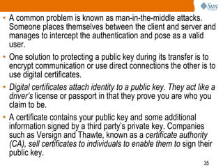 35
• A common problem is known as man-in-the-middle attacks.
Someone places themselves between the client and server and
manages to intercept the authentication and pose as a valid
user.
• One solution to protecting a public key during its transfer is to
encrypt communication or use direct connections the other is to
use digital certificates.
• Digital certificates attach identity to a public key. They act like a
driver’s license or passport in that they prove you are who you
claim to be.
• A certificate contains your public key and some additional
information signed by a third party’s private key. Companies
such as Versign and Thawte, known as a certificate authority
(CA), sell certificates to individuals to enable them to sign their
public key.
 