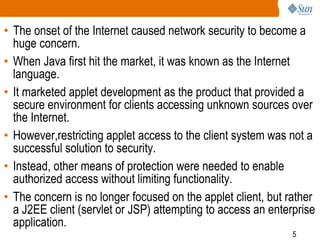5
• The onset of the Internet caused network security to become a
huge concern.
• When Java first hit the market, it was known as the Internet
language.
• It marketed applet development as the product that provided a
secure environment for clients accessing unknown sources over
the Internet.
• However,restricting applet access to the client system was not a
successful solution to security.
• Instead, other means of protection were needed to enable
authorized access without limiting functionality.
• The concern is no longer focused on the applet client, but rather
a J2EE client (servlet or JSP) attempting to access an enterprise
application.
 