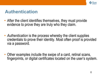 6
Authentication
• After the client identifies themselves, they must provide
evidence to prove they are truly who they claim.
• Authentication is the process whereby the client supplies
credentials to prove their identity. Most often proof is provided
via a password.
• Other examples include the swipe of a card, retinal scans,
fingerprints, or digital certificates located on the user’s system.
 