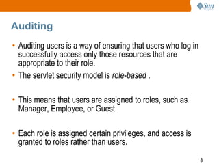 8
Auditing
• Auditing users is a way of ensuring that users who log in
successfully access only those resources that are
appropriate to their role.
• The servlet security model is role-based .
• This means that users are assigned to roles, such as
Manager, Employee, or Guest.
• Each role is assigned certain privileges, and access is
granted to roles rather than users.
 
