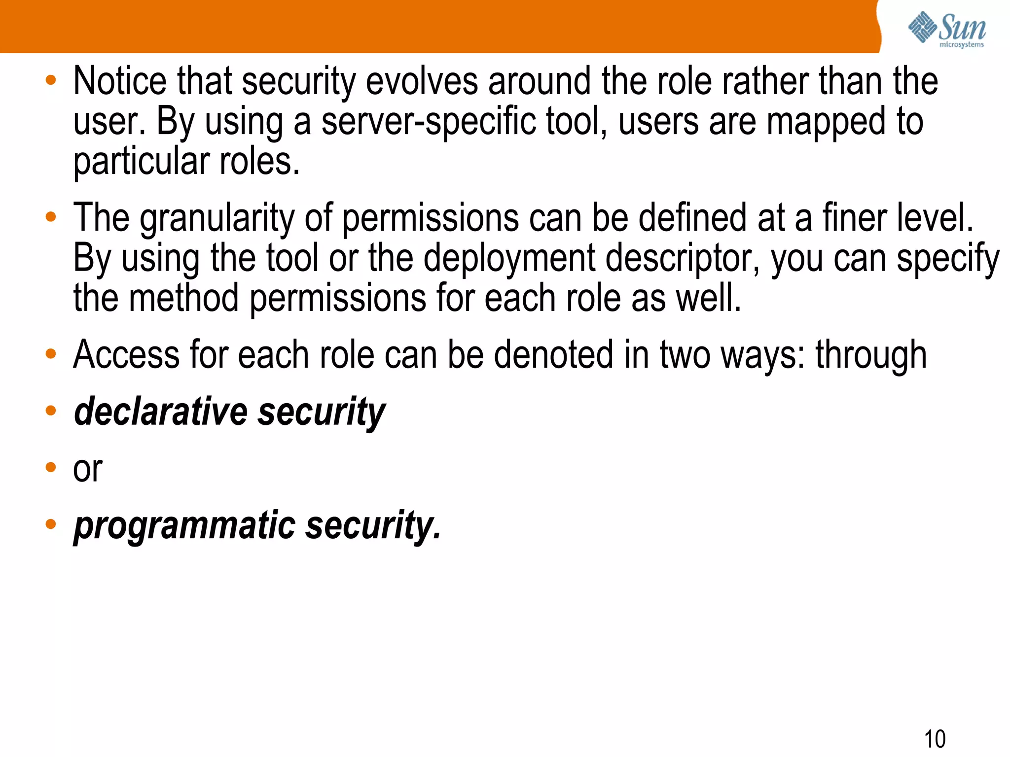 10
• Notice that security evolves around the role rather than the
user. By using a server-specific tool, users are mapped to
particular roles.
• The granularity of permissions can be defined at a finer level.
By using the tool or the deployment descriptor, you can specify
the method permissions for each role as well.
• Access for each role can be denoted in two ways: through
• declarative security
• or
• programmatic security.
 