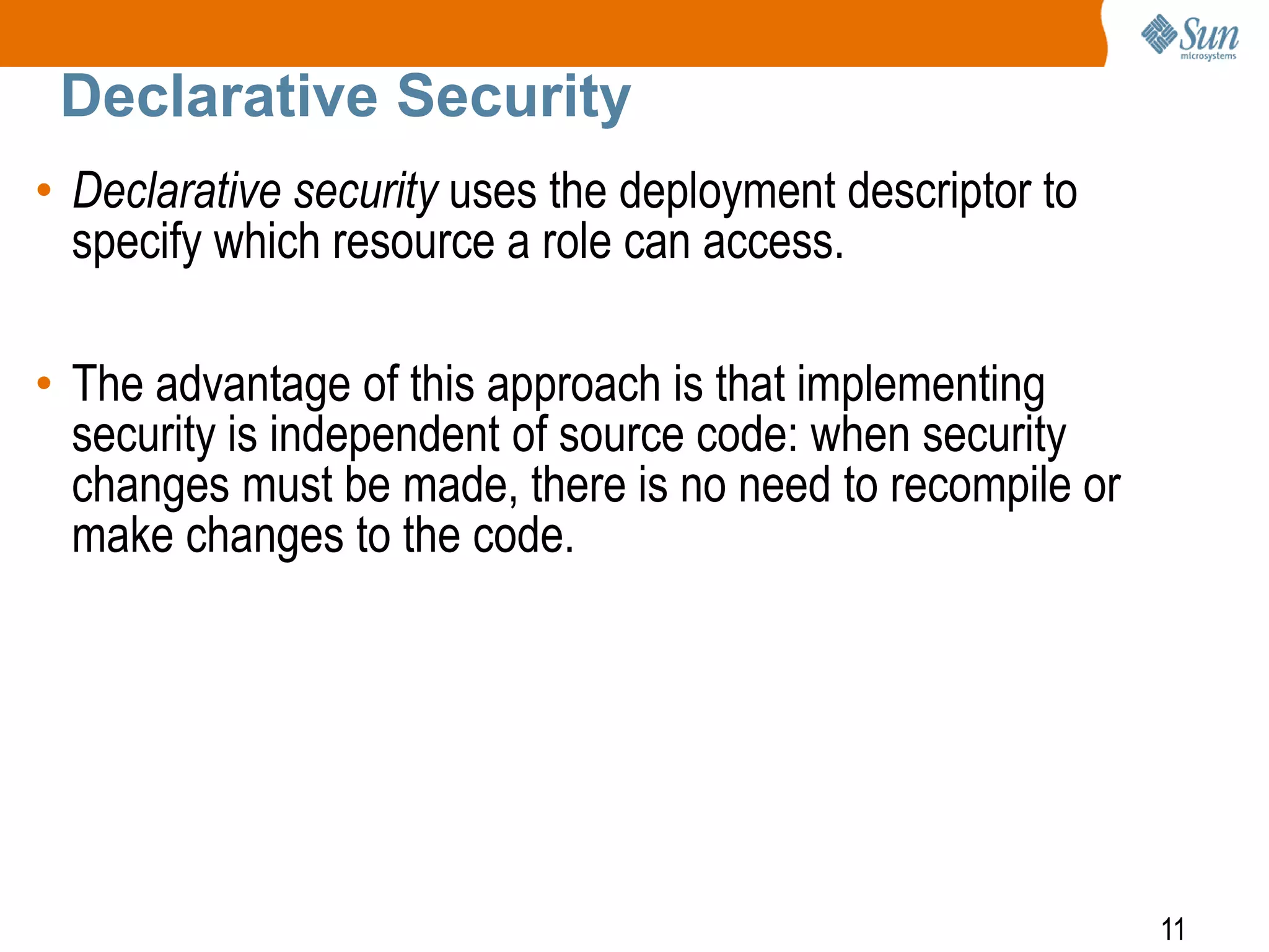 11
Declarative Security
• Declarative security uses the deployment descriptor to
specify which resource a role can access.
• The advantage of this approach is that implementing
security is independent of source code: when security
changes must be made, there is no need to recompile or
make changes to the code.
 