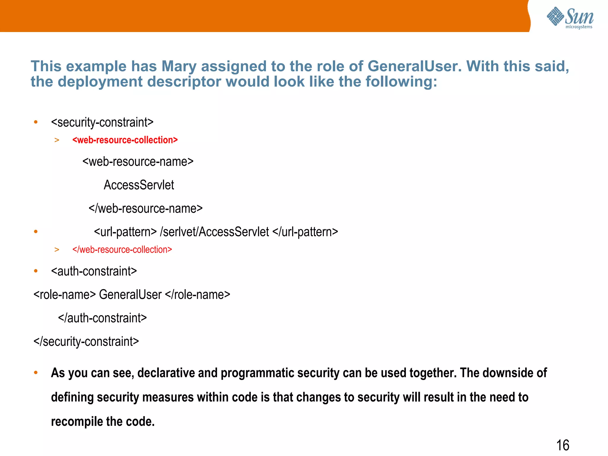 16
This example has Mary assigned to the role of GeneralUser. With this said,
the deployment descriptor would look like the following:
• <security-constraint>
> <web-resource-collection>
<web-resource-name>
AccessServlet
</web-resource-name>
• <url-pattern> /serlvet/AccessServlet </url-pattern>
> </web-resource-collection>
• <auth-constraint>
<role-name> GeneralUser </role-name>
</auth-constraint>
</security-constraint>
• As you can see, declarative and programmatic security can be used together. The downside of
defining security measures within code is that changes to security will result in the need to
recompile the code.
 