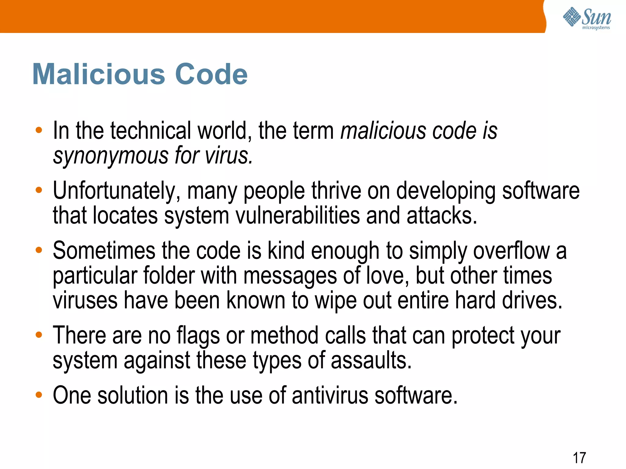 17
Malicious Code
• In the technical world, the term malicious code is
synonymous for virus.
• Unfortunately, many people thrive on developing software
that locates system vulnerabilities and attacks.
• Sometimes the code is kind enough to simply overflow a
particular folder with messages of love, but other times
viruses have been known to wipe out entire hard drives.
• There are no flags or method calls that can protect your
system against these types of assaults.
• One solution is the use of antivirus software.
 