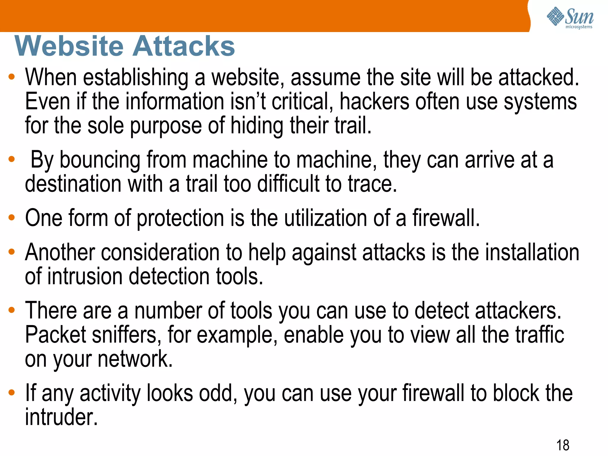 18
Website Attacks
• When establishing a website, assume the site will be attacked.
Even if the information isn’t critical, hackers often use systems
for the sole purpose of hiding their trail.
• By bouncing from machine to machine, they can arrive at a
destination with a trail too difficult to trace.
• One form of protection is the utilization of a firewall.
• Another consideration to help against attacks is the installation
of intrusion detection tools.
• There are a number of tools you can use to detect attackers.
Packet sniffers, for example, enable you to view all the traffic
on your network.
• If any activity looks odd, you can use your firewall to block the
intruder.
 