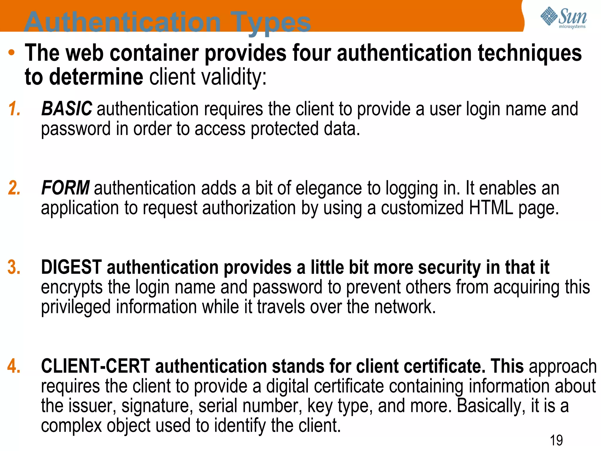 19
Authentication Types
• The web container provides four authentication techniques
to determine client validity:
1. BASIC authentication requires the client to provide a user login name and
password in order to access protected data.
2. FORM authentication adds a bit of elegance to logging in. It enables an
application to request authorization by using a customized HTML page.
3. DIGEST authentication provides a little bit more security in that it
encrypts the login name and password to prevent others from acquiring this
privileged information while it travels over the network.
4. CLIENT-CERT authentication stands for client certificate. This approach
requires the client to provide a digital certificate containing information about
the issuer, signature, serial number, key type, and more. Basically, it is a
complex object used to identify the client.
 