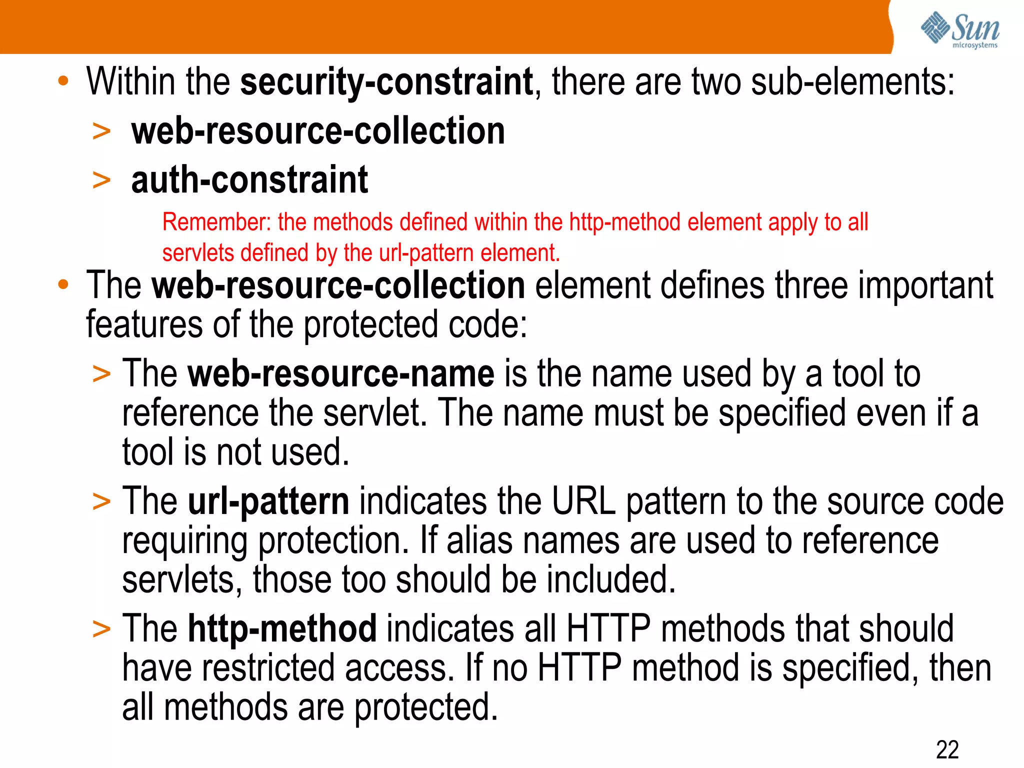 22
• Within the security-constraint, there are two sub-elements:
> web-resource-collection
> auth-constraint
• The web-resource-collection element defines three important
features of the protected code:
> The web-resource-name is the name used by a tool to
reference the servlet. The name must be specified even if a
tool is not used.
> The url-pattern indicates the URL pattern to the source code
requiring protection. If alias names are used to reference
servlets, those too should be included.
> The http-method indicates all HTTP methods that should
have restricted access. If no HTTP method is specified, then
all methods are protected.
Remember: the methods defined within the http-method element apply to all
servlets defined by the url-pattern element.
 