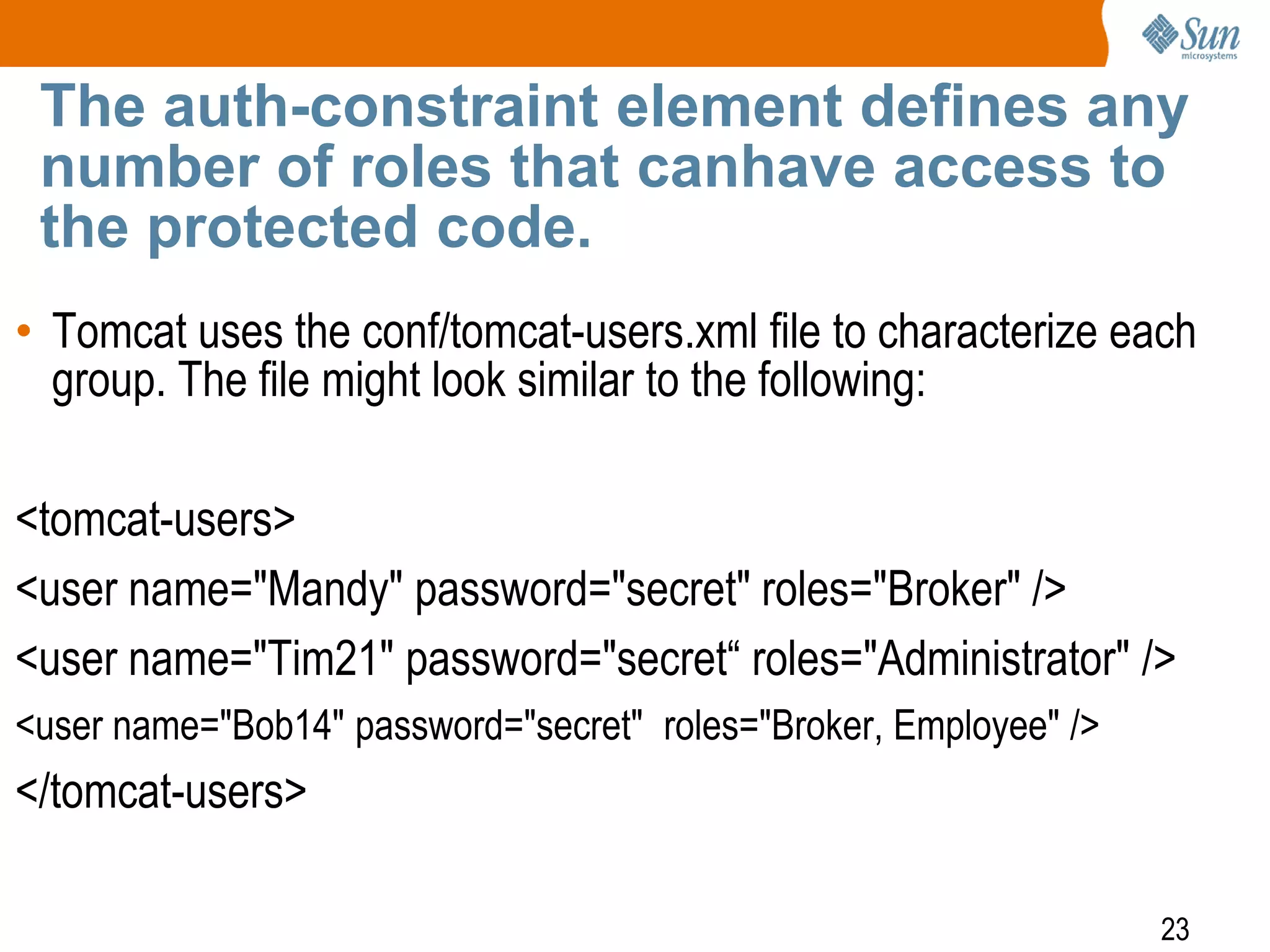 23
The auth-constraint element defines any
number of roles that canhave access to
the protected code.
• Tomcat uses the conf/tomcat-users.xml file to characterize each
group. The file might look similar to the following:
<tomcat-users>
<user name="Mandy" password="secret" roles="Broker" />
<user name="Tim21" password="secret“ roles="Administrator" />
<user name="Bob14" password="secret" roles="Broker, Employee" />
</tomcat-users>
 
