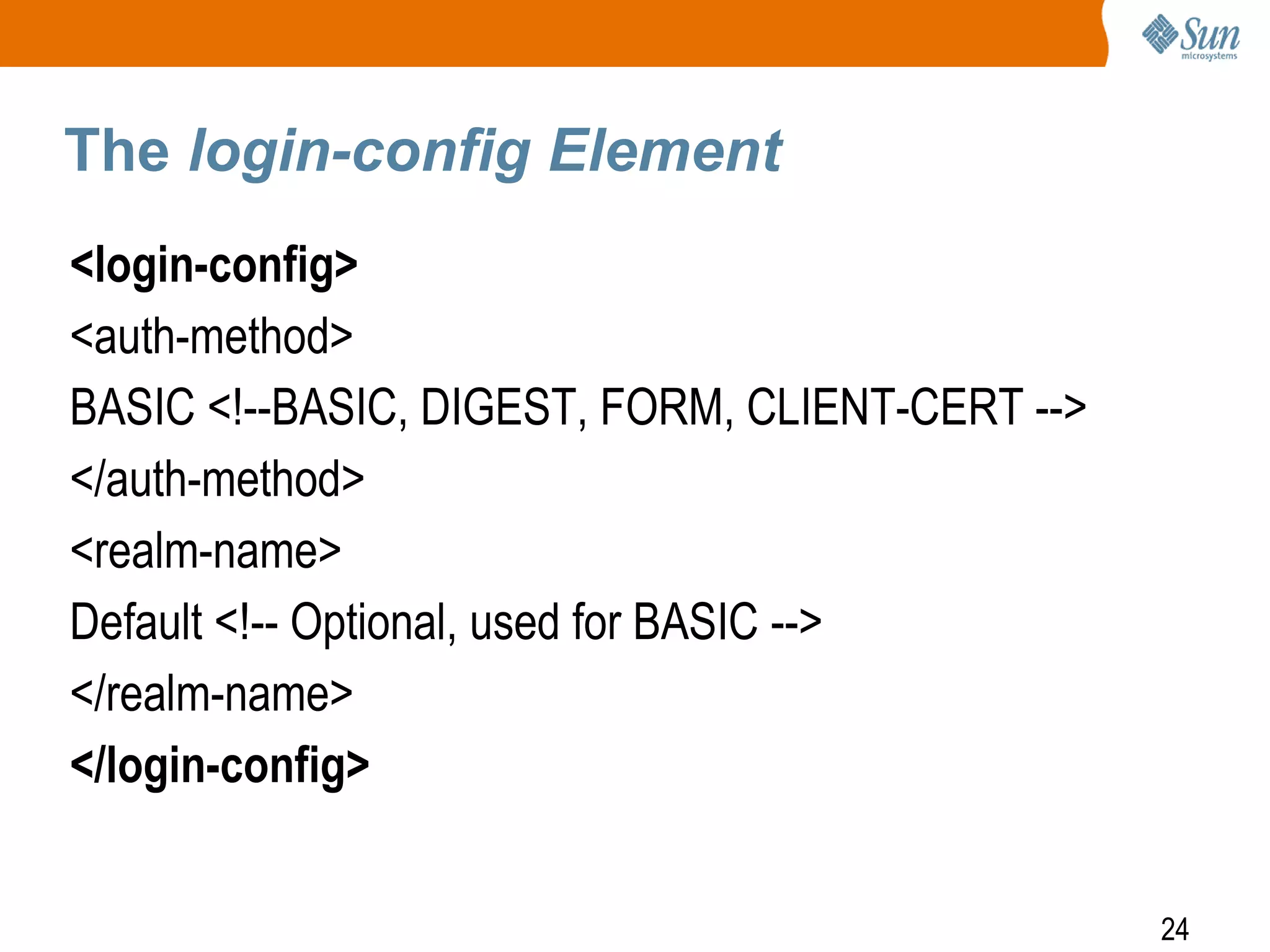 24
The login-config Element
<login-config>
<auth-method>
BASIC <!--BASIC, DIGEST, FORM, CLIENT-CERT -->
</auth-method>
<realm-name>
Default <!-- Optional, used for BASIC -->
</realm-name>
</login-config>
 