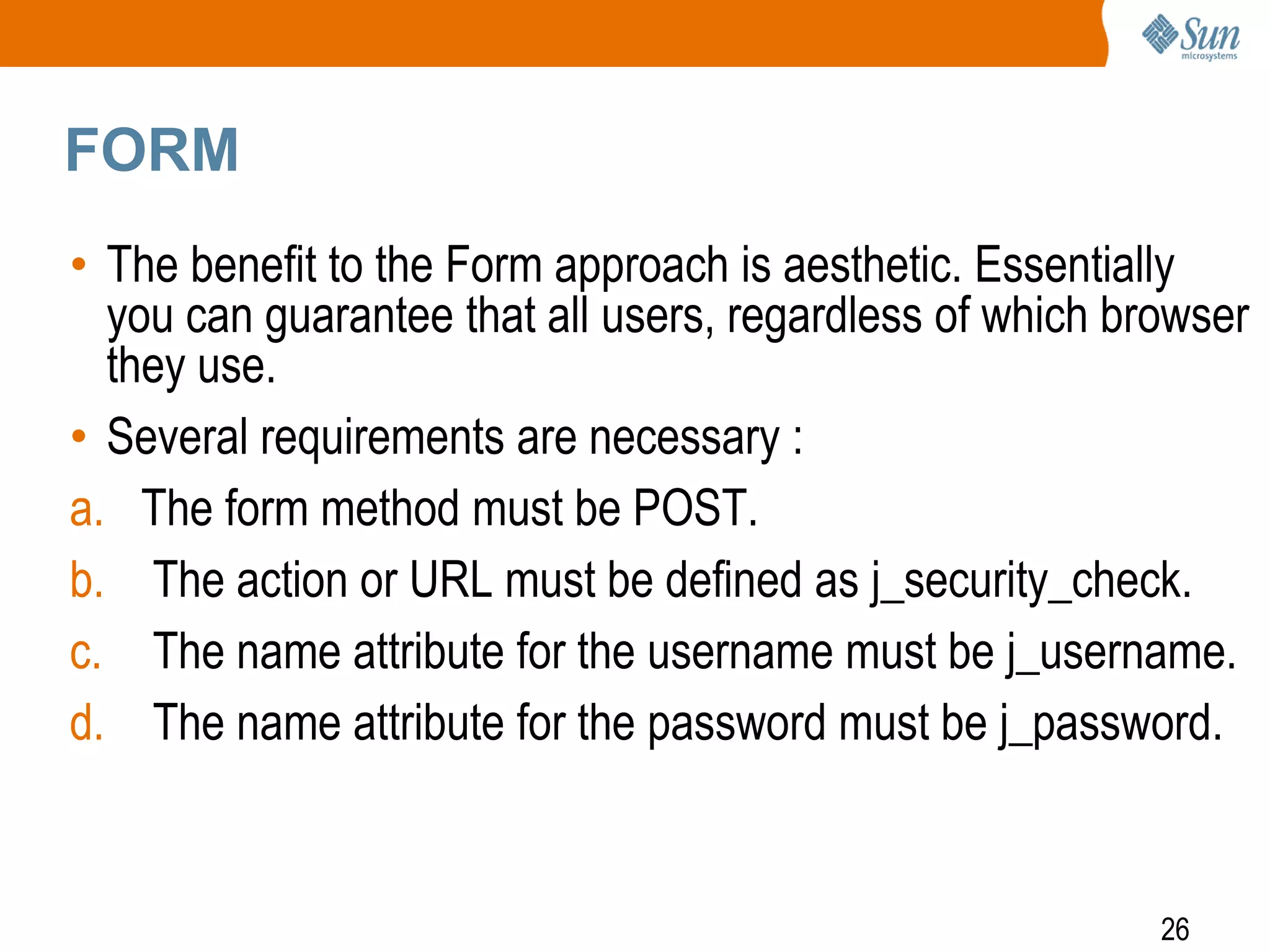 26
FORM
• The benefit to the Form approach is aesthetic. Essentially
you can guarantee that all users, regardless of which browser
they use.
• Several requirements are necessary :
a. The form method must be POST.
b. The action or URL must be defined as j_security_check.
c. The name attribute for the username must be j_username.
d. The name attribute for the password must be j_password.
 