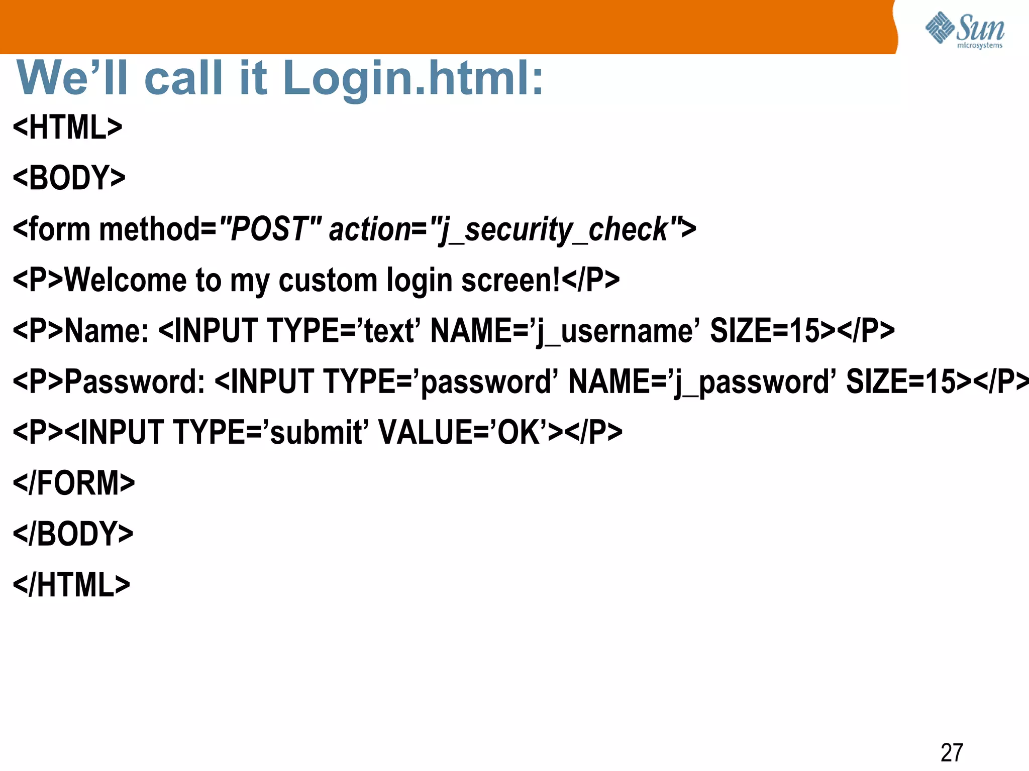 27
We’ll call it Login.html:
<HTML>
<BODY>
<form method="POST" action="j_security_check">
<P>Welcome to my custom login screen!</P>
<P>Name: <INPUT TYPE=’text’ NAME=’j_username’ SIZE=15></P>
<P>Password: <INPUT TYPE=’password’ NAME=’j_password’ SIZE=15></P>
<P><INPUT TYPE=’submit’ VALUE=’OK’></P>
</FORM>
</BODY>
</HTML>
 