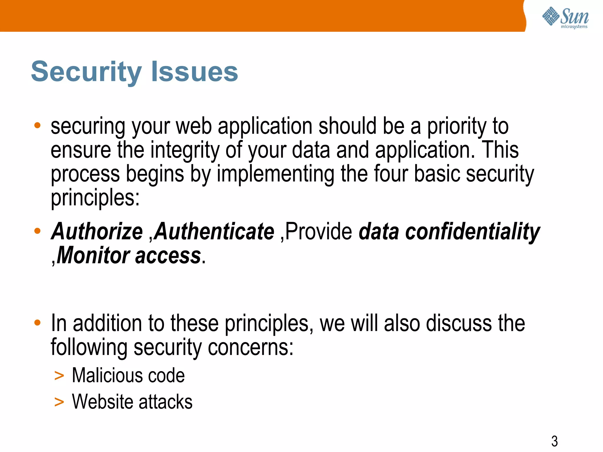 3
Security Issues
• securing your web application should be a priority to
ensure the integrity of your data and application. This
process begins by implementing the four basic security
principles:
• Authorize ,Authenticate ,Provide data confidentiality
,Monitor access.
• In addition to these principles, we will also discuss the
following security concerns:
> Malicious code
> Website attacks
 