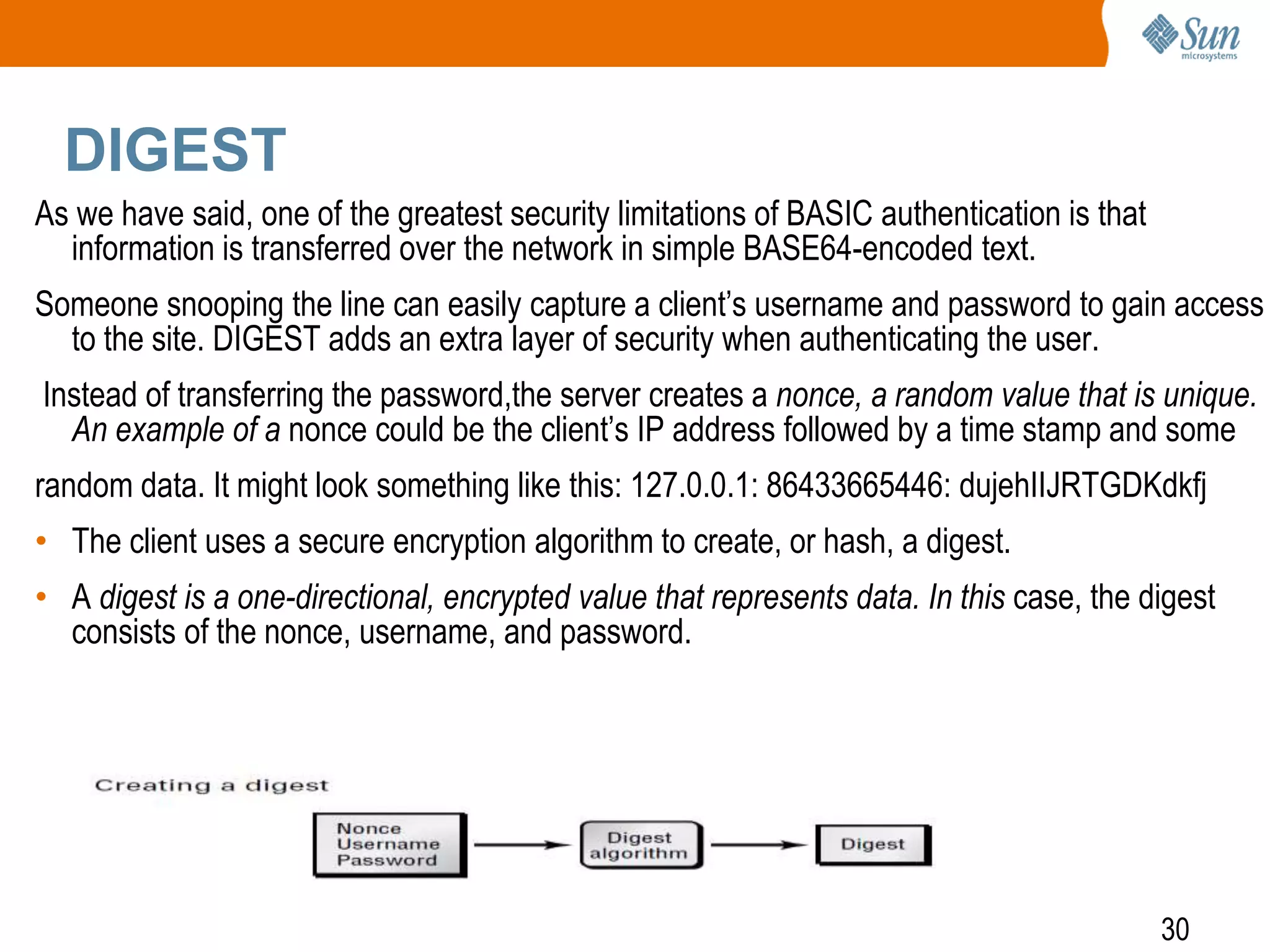 30
DIGEST
As we have said, one of the greatest security limitations of BASIC authentication is that
information is transferred over the network in simple BASE64-encoded text.
Someone snooping the line can easily capture a client’s username and password to gain access
to the site. DIGEST adds an extra layer of security when authenticating the user.
Instead of transferring the password,the server creates a nonce, a random value that is unique.
An example of a nonce could be the client’s IP address followed by a time stamp and some
random data. It might look something like this: 127.0.0.1: 86433665446: dujehIIJRTGDKdkfj
• The client uses a secure encryption algorithm to create, or hash, a digest.
• A digest is a one-directional, encrypted value that represents data. In this case, the digest
consists of the nonce, username, and password.
 