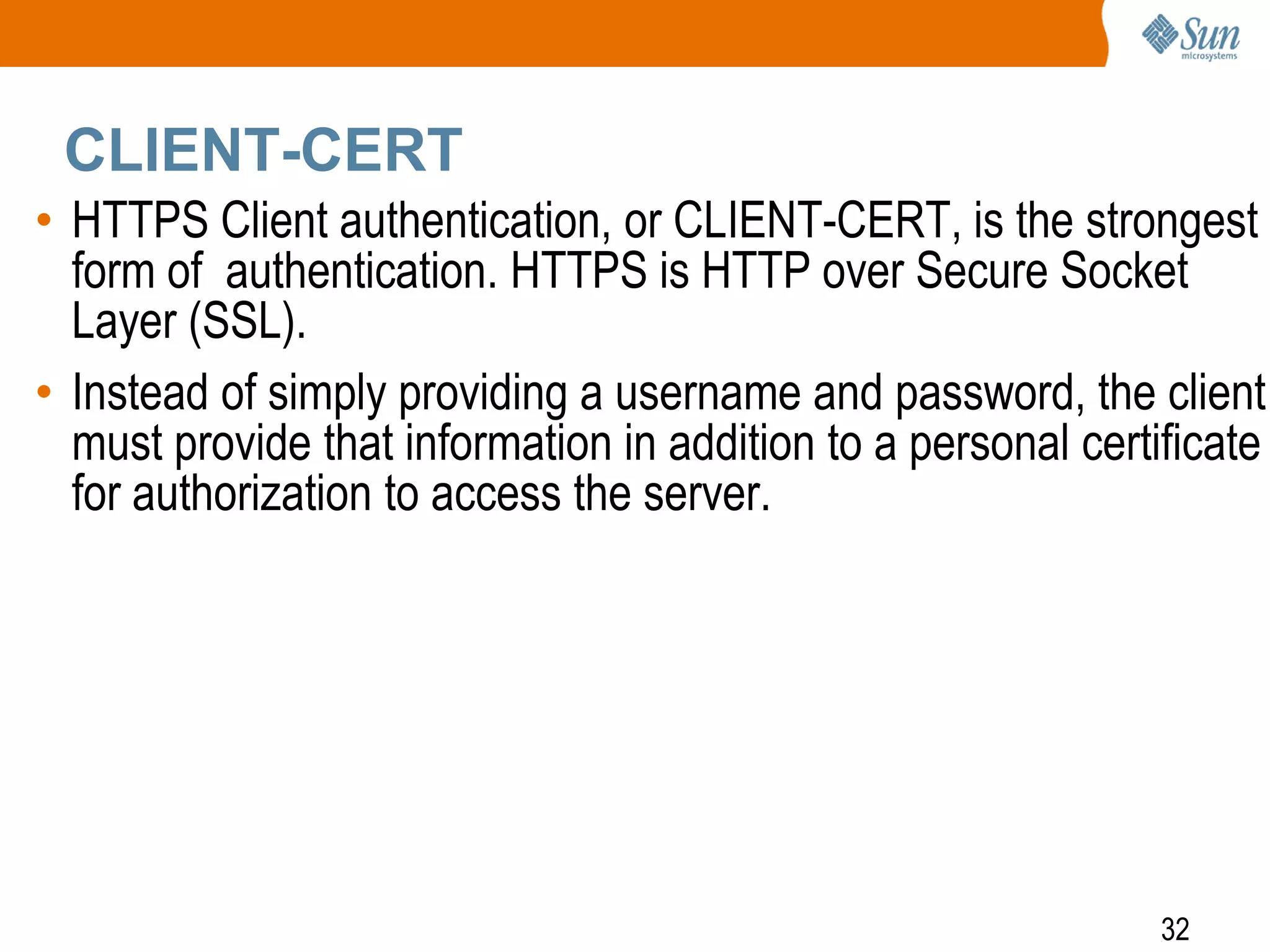 32
CLIENT-CERT
• HTTPS Client authentication, or CLIENT-CERT, is the strongest
form of authentication. HTTPS is HTTP over Secure Socket
Layer (SSL).
• Instead of simply providing a username and password, the client
must provide that information in addition to a personal certificate
for authorization to access the server.
 