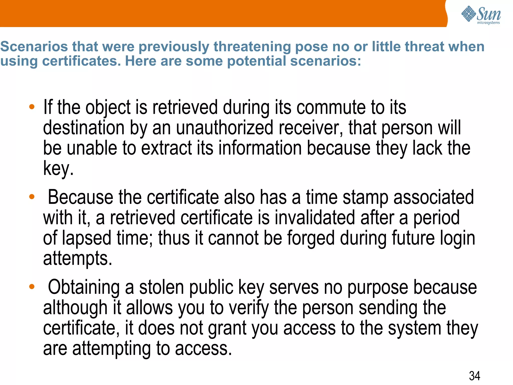 34
Scenarios that were previously threatening pose no or little threat when
using certificates. Here are some potential scenarios:
• If the object is retrieved during its commute to its
destination by an unauthorized receiver, that person will
be unable to extract its information because they lack the
key.
• Because the certificate also has a time stamp associated
with it, a retrieved certificate is invalidated after a period
of lapsed time; thus it cannot be forged during future login
attempts.
• Obtaining a stolen public key serves no purpose because
although it allows you to verify the person sending the
certificate, it does not grant you access to the system they
are attempting to access.
 
