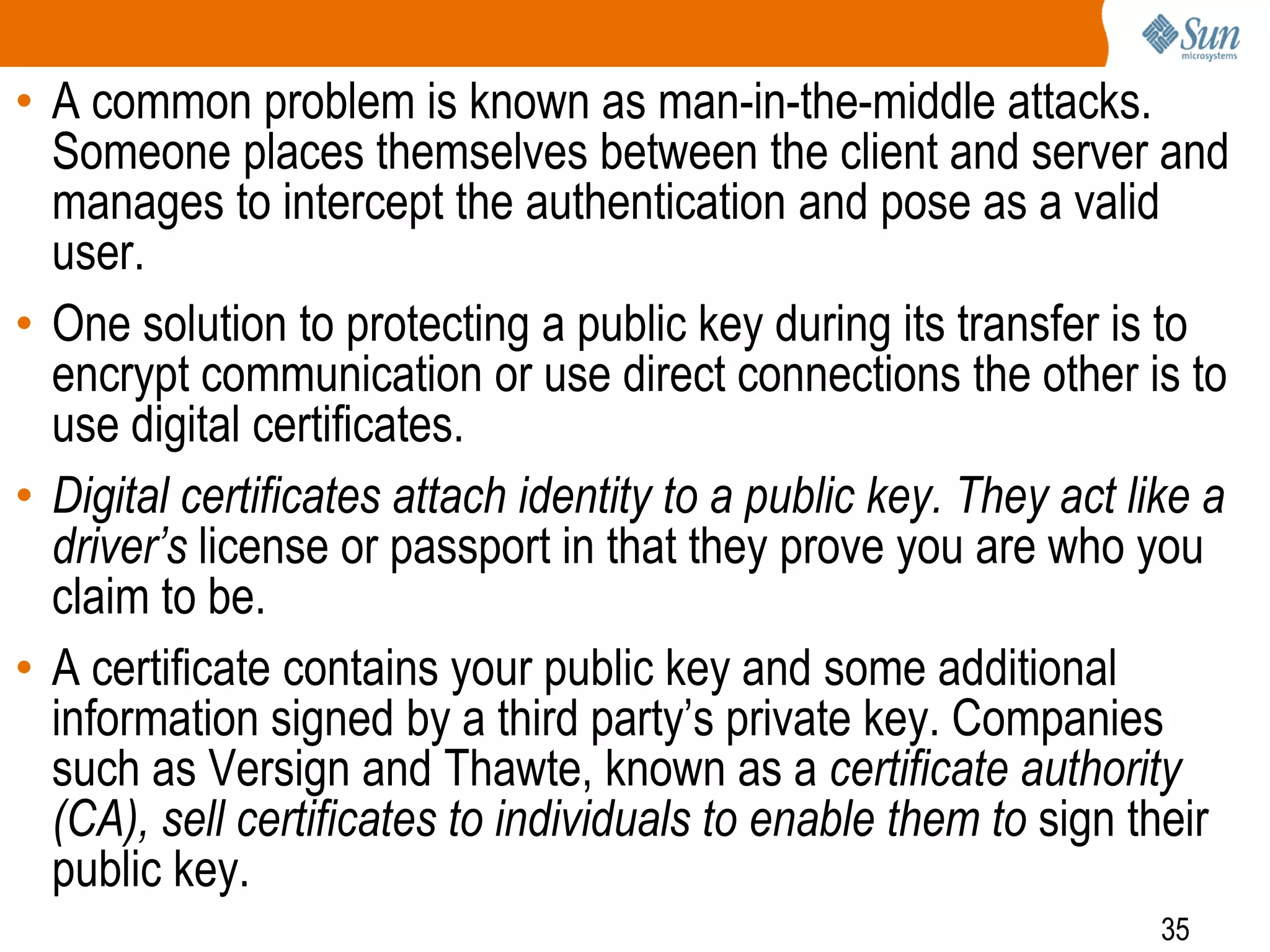 35
• A common problem is known as man-in-the-middle attacks.
Someone places themselves between the client and server and
manages to intercept the authentication and pose as a valid
user.
• One solution to protecting a public key during its transfer is to
encrypt communication or use direct connections the other is to
use digital certificates.
• Digital certificates attach identity to a public key. They act like a
driver’s license or passport in that they prove you are who you
claim to be.
• A certificate contains your public key and some additional
information signed by a third party’s private key. Companies
such as Versign and Thawte, known as a certificate authority
(CA), sell certificates to individuals to enable them to sign their
public key.
 