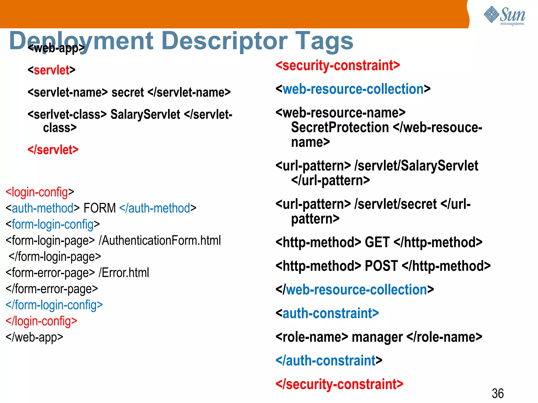 36
Deployment Descriptor Tags<web-app>
<servlet>
<servlet-name> secret </servlet-name>
<serlvet-class> SalaryServlet </servlet-
class>
</servlet>
<security-constraint>
<web-resource-collection>
<web-resource-name>
SecretProtection </web-resouce-
name>
<url-pattern> /servlet/SalaryServlet
</url-pattern>
<url-pattern> /servlet/secret </url-
pattern>
<http-method> GET </http-method>
<http-method> POST </http-method>
</web-resource-collection>
<auth-constraint>
<role-name> manager </role-name>
</auth-constraint>
</security-constraint>
<login-config>
<auth-method> FORM </auth-method>
<form-login-config>
<form-login-page> /AuthenticationForm.html
</form-login-page>
<form-error-page> /Error.html
</form-error-page>
</form-login-config>
</login-config>
</web-app>
 