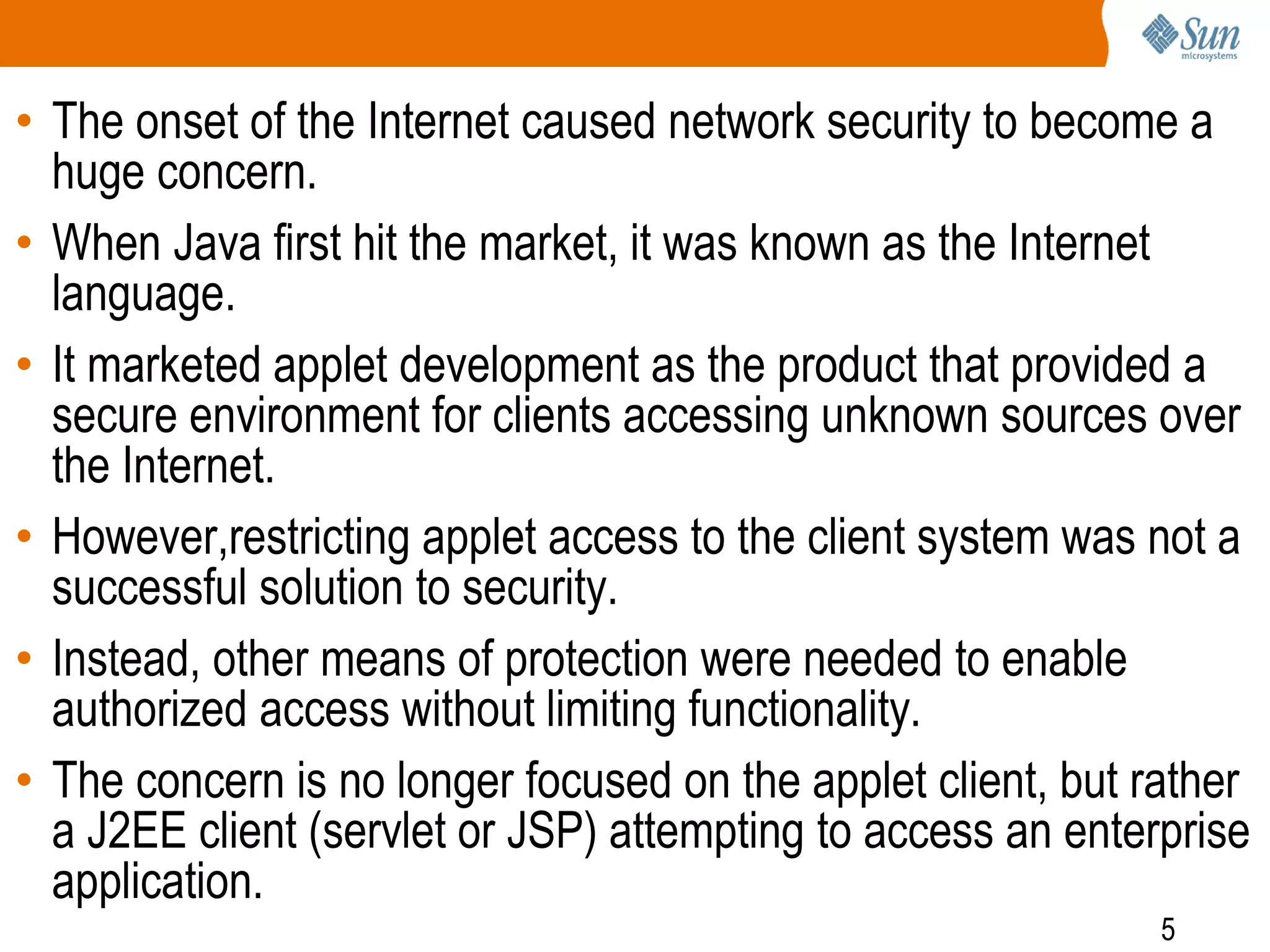 5
• The onset of the Internet caused network security to become a
huge concern.
• When Java first hit the market, it was known as the Internet
language.
• It marketed applet development as the product that provided a
secure environment for clients accessing unknown sources over
the Internet.
• However,restricting applet access to the client system was not a
successful solution to security.
• Instead, other means of protection were needed to enable
authorized access without limiting functionality.
• The concern is no longer focused on the applet client, but rather
a J2EE client (servlet or JSP) attempting to access an enterprise
application.
 