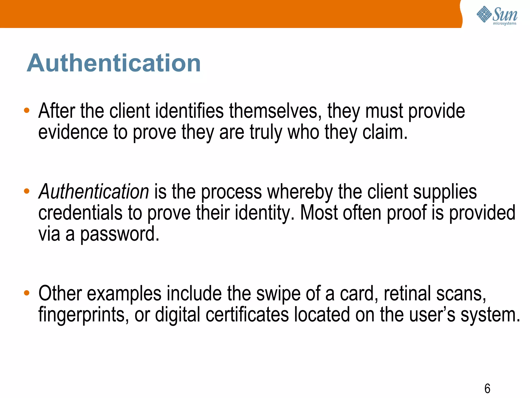 6
Authentication
• After the client identifies themselves, they must provide
evidence to prove they are truly who they claim.
• Authentication is the process whereby the client supplies
credentials to prove their identity. Most often proof is provided
via a password.
• Other examples include the swipe of a card, retinal scans,
fingerprints, or digital certificates located on the user’s system.
 