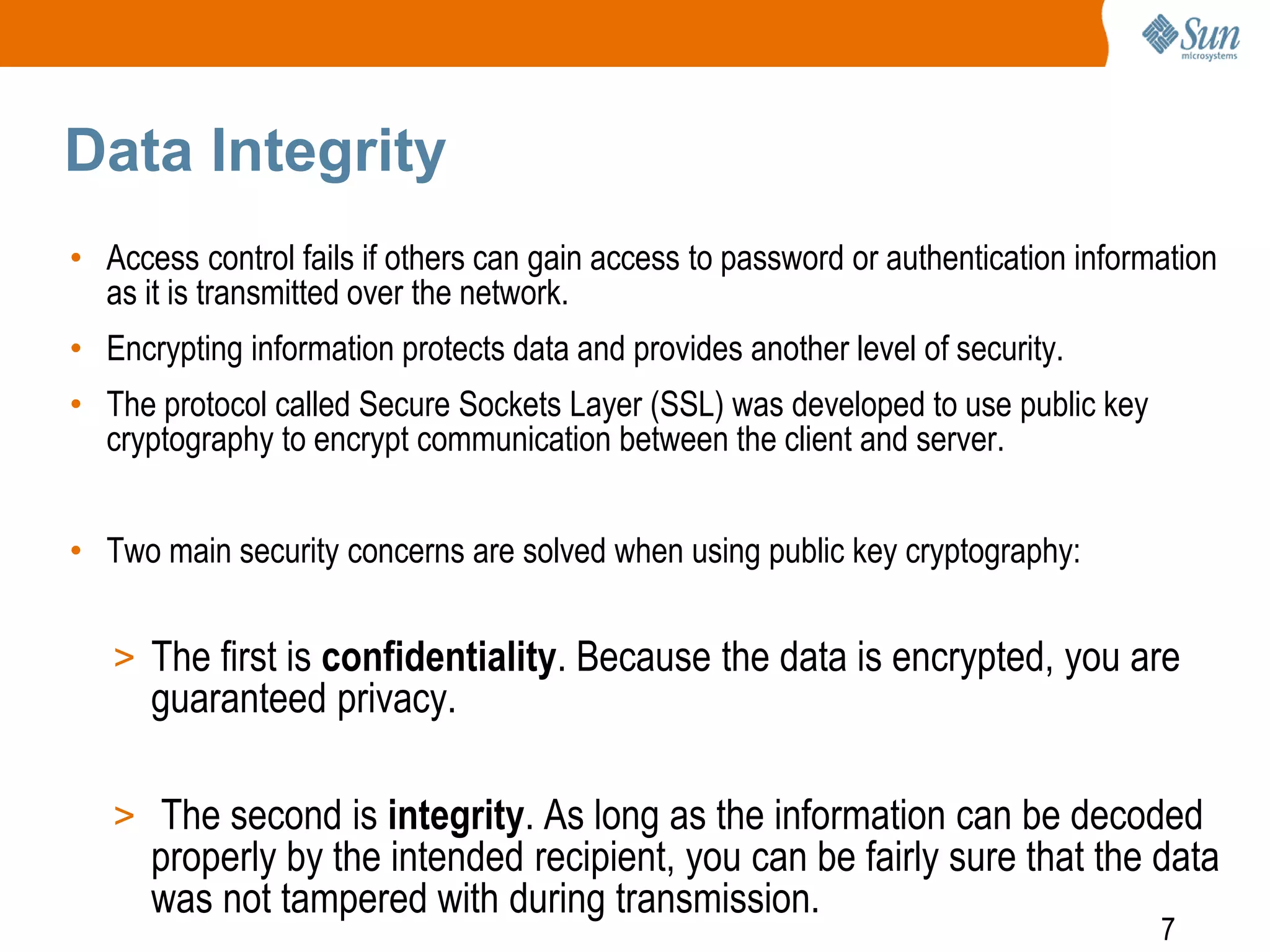 7
Data Integrity
• Access control fails if others can gain access to password or authentication information
as it is transmitted over the network.
• Encrypting information protects data and provides another level of security.
• The protocol called Secure Sockets Layer (SSL) was developed to use public key
cryptography to encrypt communication between the client and server.
• Two main security concerns are solved when using public key cryptography:
> The first is confidentiality. Because the data is encrypted, you are
guaranteed privacy.
> The second is integrity. As long as the information can be decoded
properly by the intended recipient, you can be fairly sure that the data
was not tampered with during transmission.
 