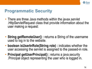 14
Programmatic Security
• There are three Java methods within the javax.servlet
.HttpServletRequest class that provide information about the
user making a request:
• String getRemoteUser() : returns a String of the username
used to log in to the website.
• boolean isUserInRole(String role) : indicates whether the
user accessing the servlet is assigned to the passed-in role.
• Principal getUserPrincipal() : returns a java.security
.Principal object representing the user who is logged in.
 