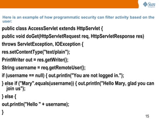 15
Here is an example of how programmatic security can filter activity based on the
user:
public class AccessServlet extends HttpServlet {
public void doGet(HttpServletRequest req, HttpServletResponse res)
throws ServletException, IOException {
res.setContentType("text/plain");
PrintWriter out = res.getWriter();
String username = req.getRemoteUser();
if (username == null) { out.println("You are not logged in.");
} else if ("Mary".equals(username)) { out.println("Hello Mary, glad you can
join us");
} else {
out.println("Hello " + username);
}
 
