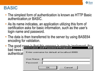 20
BASIC
• The simplest form of authentication is known as HTTP Basic
authentication,or BASIC.
• As its name indicates, an application utilizing this form of
certification asks for basic information, such as the user’s
login name and password.
• The data is then transferred to the server by using BASE64
encoding for validation.
• The good news is that this process is easy to implement; the
bad news is that it doesn’t offer much security beyond
authenticating the client.
 