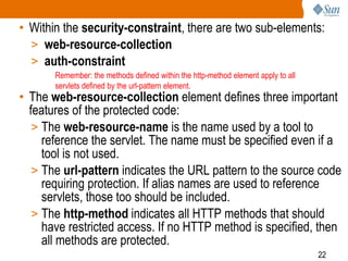 22
• Within the security-constraint, there are two sub-elements:
> web-resource-collection
> auth-constraint
• The web-resource-collection element defines three important
features of the protected code:
> The web-resource-name is the name used by a tool to
reference the servlet. The name must be specified even if a
tool is not used.
> The url-pattern indicates the URL pattern to the source code
requiring protection. If alias names are used to reference
servlets, those too should be included.
> The http-method indicates all HTTP methods that should
have restricted access. If no HTTP method is specified, then
all methods are protected.
Remember: the methods defined within the http-method element apply to all
servlets defined by the url-pattern element.
 