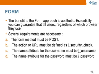 26
FORM
• The benefit to the Form approach is aesthetic. Essentially
you can guarantee that all users, regardless of which browser
they use.
• Several requirements are necessary :
a. The form method must be POST.
b. The action or URL must be defined as j_security_check.
c. The name attribute for the username must be j_username.
d. The name attribute for the password must be j_password.
 