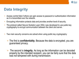 7
Data Integrity
• Access control fails if others can gain access to password or authentication information
as it is transmitted over the network.
• Encrypting information protects data and provides another level of security.
• The protocol called Secure Sockets Layer (SSL) was developed to use public key
cryptography to encrypt communication between the client and server.
• Two main security concerns are solved when using public key cryptography:
> The first is confidentiality. Because the data is encrypted, you are
guaranteed privacy.
> The second is integrity. As long as the information can be decoded
properly by the intended recipient, you can be fairly sure that the data
was not tampered with during transmission.
 