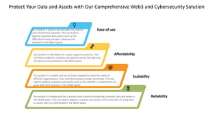 Protect Your Data and Assets with Our Comprehensive Web3 and Cybersecurity Solution
Our product is reliable and has a proven track record of protecting customer data and assets in
the Web3 space. This can help to address customer pain points such as the fear of losing data
or assets due to a cyberattack in the Web3 space.
Our product is scalable and can be easily adapted to meet the needs of
different organizations, from small businesses to large enterprises. This can
help to address customer pain points such as the need for a solution that can
grow with their business in the Web3 space.
Our product is affordable for a wide range of customers. This
can help to address customer pain points such as the high cost
of cybersecurity solutions in the Web3 space.
Our product is easy to use and does not require
a lot of technical expertise. This can help to
address customer pain points such as the
difficulty of using complex cybersecurity
solutions in the Web3 space.
Ease of use
Affordability
Scalability
Reliability
 