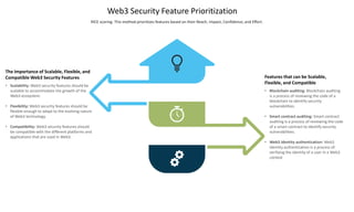 Web3 Security Feature Prioritization
RICE scoring: This method prioritizes features based on their Reach, Impact, Confidence, and Effort.
Features that can be Scalable,
Flexible, and Compatible
• Blockchain auditing: Blockchain auditing
is a process of reviewing the code of a
blockchain to identify security
vulnerabilities.
• Smart contract auditing: Smart contract
auditing is a process of reviewing the code
of a smart contract to identify security
vulnerabilities.
• Web3 identity authentication: Web3
identity authentication is a process of
verifying the identity of a user in a Web3
context
The Importance of Scalable, Flexible, and
Compatible Web3 Security Features
• Scalability: Web3 security features should be
scalable to accommodate the growth of the
Web3 ecosystem.
• Flexibility: Web3 security features should be
flexible enough to adapt to the evolving nature
of Web3 technology.
• Compatibility: Web3 security features should
be compatible with the different platforms and
applications that are used in Web3.
 