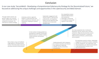 Conclusion
Collaborating with UX/UI designers,
we created a seamless and intuitive
user experience, balancing
usability, security, and privacy
considerations.
By integrating customer analysis, stakeholder
engagement, competitive analysis, scalability,
security compliance, user experience, and
value proposition, our cybersecurity solution
is well-positioned for success in the
decentralized future.
Data analysis using user feedback,
usage patterns, and performance
metrics informed product decisions
and drove iterative enhancements
A clear product strategy guided our
development roadmap, prioritizing
features based on customer needs,
market demand, and business
objectives.
Through market research, we
gained insights into customer
needs, market trends, and the
competitive landscape. This
informed our product strategy.
Analyzing customer segments
helped us understand their pain
points, preferences, behaviors, and
motivations, shaping our product
roadmap.
Stakeholder engagement with
industry experts, cybersecurity
professionals, and regulatory
bodies ensured alignment with
standards and incorporated
valuable input.
Our value proposition lies in enhanced
blockchain security, robust smart contract
protection, DApp security assurance, secure
cryptocurrency transactions, trustworthy
Web3 identity verification, authentication,
and encryption.
Our competitive analysis
identified differentiation
and competitive
advantages, positioning
our product as unique and
superior in the market.
In our case study, 'SecureWeb3 - Developing a Comprehensive Cybersecurity Strategy for the Decentralized Future,' we
focused on addressing the unique challenges and opportunities in the cybersecurity and Web3 domain.
 